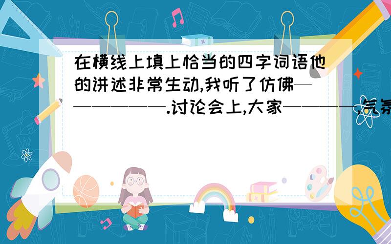 在横线上填上恰当的四字词语他的讲述非常生动,我听了仿佛——————.讨论会上,大家————,气氛很热烈.夜空中烟花————,灿烂夺目.