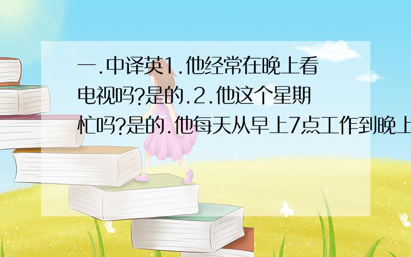 一.中译英1.他经常在晚上看电视吗?是的.2.他这个星期忙吗?是的.他每天从早上7点工作到晚上10点.3.她经常在放学后踢足球.4.你爸爸现在正在教室里,你可以去找他.5.她正在卧室里看电视.6.现在