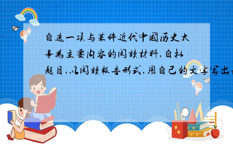 自选一项与某件近代中国历史大事为主要内容的阅读材料,自拟题目,以阅读报告形式,用自己的文字写出该历不超过700子  谢啦