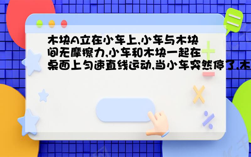 木块A立在小车上,小车与木块间无摩擦力,小车和木块一起在桌面上匀速直线运动,当小车突然停了,木快将怎