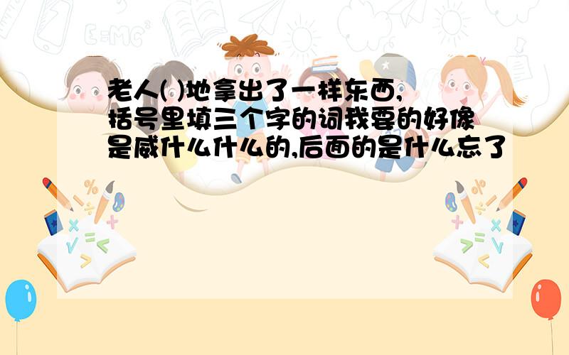 老人( )地拿出了一样东西,括号里填三个字的词我要的好像是威什么什么的,后面的是什么忘了