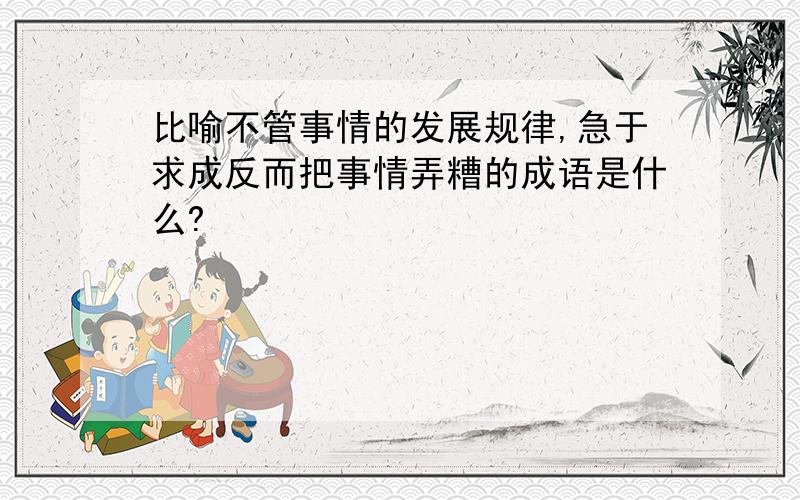 比喻不管事情的发展规律,急于求成反而把事情弄糟的成语是什么?