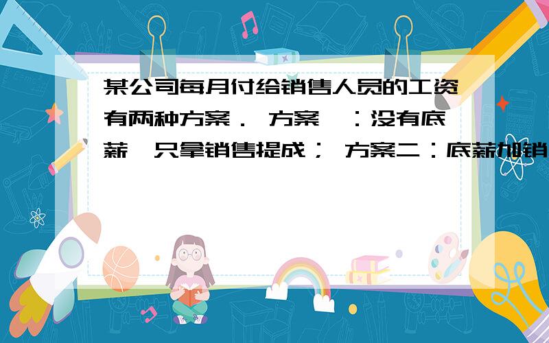 某公司每月付给销售人员的工资有两种方案． 方案一：没有底薪,只拿销售提成； 方案二：底薪加销售提成．某公司每月付给销售人员的工资有两种方案．方案一：没有底薪,只拿销售提成；