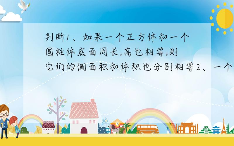 判断1、如果一个正方体和一个圆柱体底面周长,高也相等,则它们的侧面积和体积也分别相等2、一个圆锥体和一个长方体的底面积相等,高也相等,那么圆锥体的体积是长方体体积的1/33、圆柱的