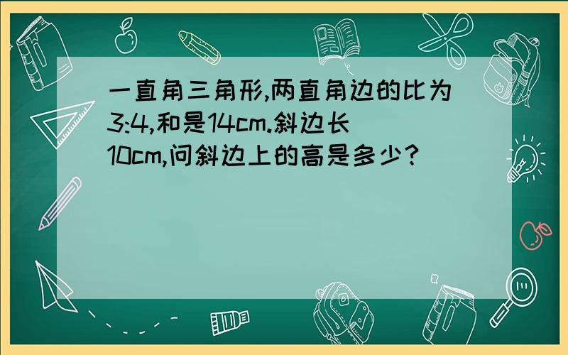 一直角三角形,两直角边的比为3:4,和是14cm.斜边长10cm,问斜边上的高是多少?