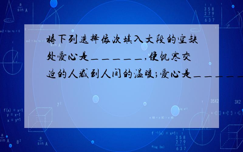 将下列选择依次填入文段的空缺处爱心是＿＿＿＿＿,使饥寒交迫的人感到人间的温暖；爱心是＿＿＿＿＿,使濒临绝境的人重新看到生活的希望；爱心是＿＿＿,使孤苦无依的人获得心灵的慰