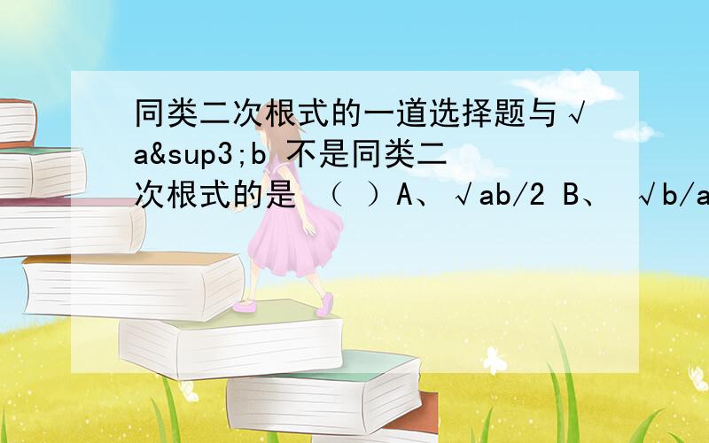 同类二次根式的一道选择题与√a³b 不是同类二次根式的是 （ ）A、√ab/2 B、 √b/a C、b/a+1√b/a³ D、 c/√ab