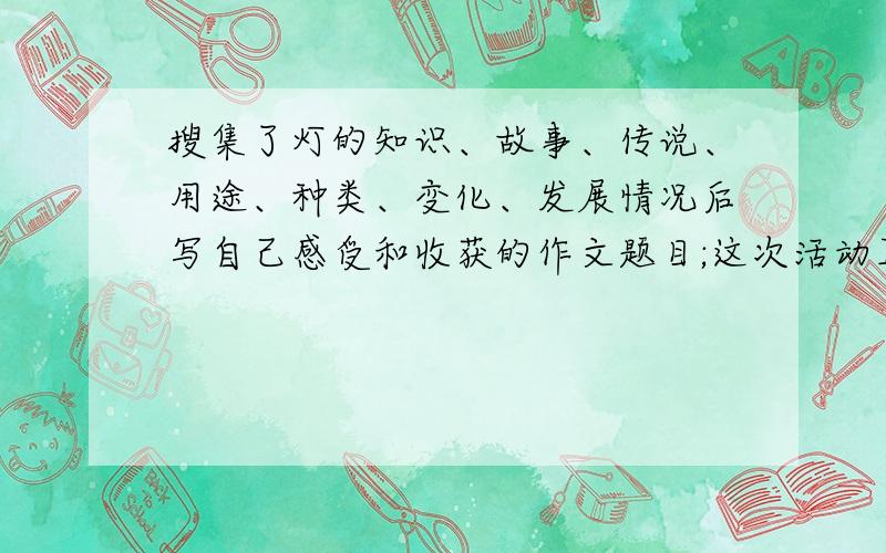 搜集了灯的知识、故事、传说、用途、种类、变化、发展情况后写自己感受和收获的作文题目;这次活动真有意思400字就可以了.