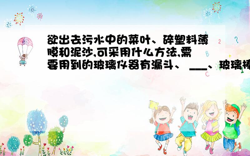 欲出去污水中的菜叶、碎塑料薄膜和泥沙,可采用什么方法,需要用到的玻璃仪器有漏斗、 ___、玻璃棒,其中玻欲出去污水中的菜叶、碎塑料薄膜和泥沙,可采用什么方法,需要用到的玻璃仪器有