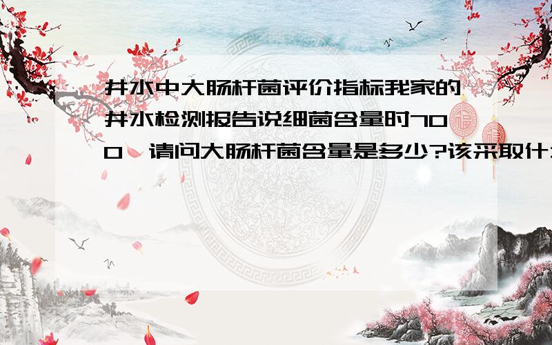 井水中大肠杆菌评价指标我家的井水检测报告说细菌含量时700,请问大肠杆菌含量是多少?该采取什么措施?