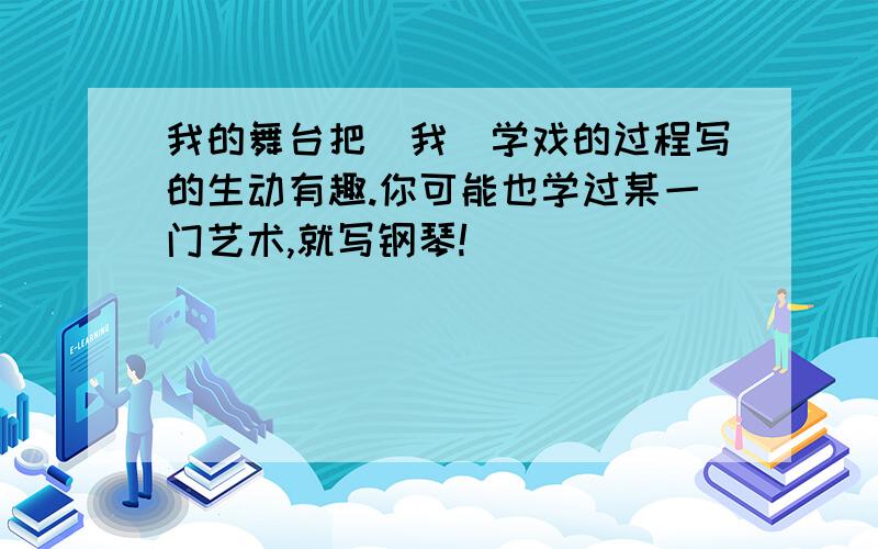 我的舞台把＂我＂学戏的过程写的生动有趣.你可能也学过某一门艺术,就写钢琴!