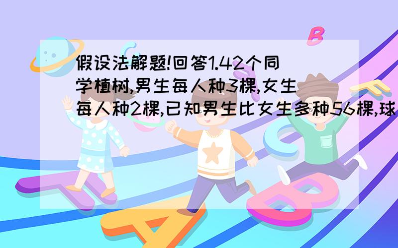 假设法解题!回答1.42个同学植树,男生每人种3棵,女生每人种2棵,已知男生比女生多种56棵,球男女生各多少人.2.办公室买水平和茶杯共花了136元,每只水瓶14元,每只茶杯2元买的茶杯比水瓶对36个,