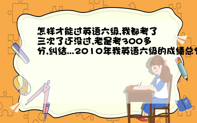 怎样才能过英语六级,我都考了三次了还没过,老是考300多分,纠结...2010年我英语六级的成绩总分：368 听力：107阅读：138 综合：56 写作：67