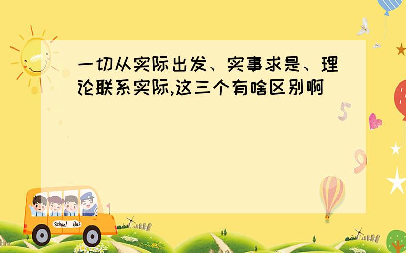 一切从实际出发、实事求是、理论联系实际,这三个有啥区别啊