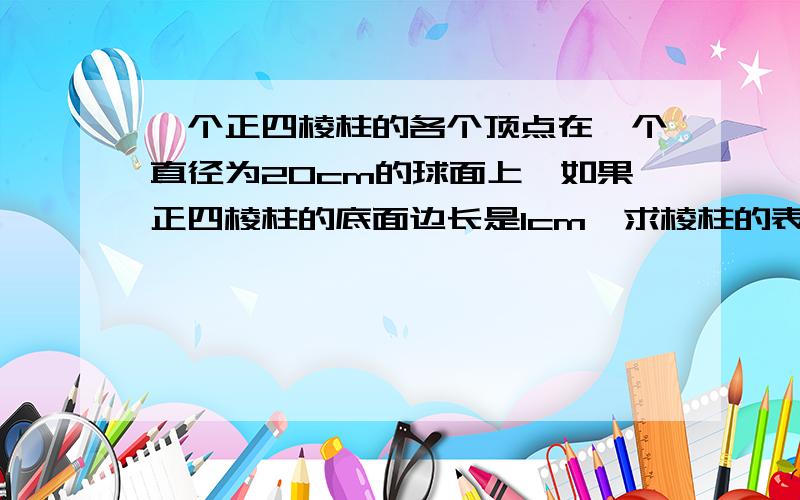 一个正四棱柱的各个顶点在一个直径为20cm的球面上,如果正四棱柱的底面边长是1cm,求棱柱的表面积急