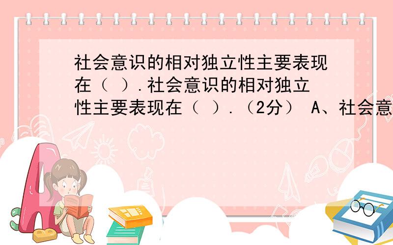 社会意识的相对独立性主要表现在（ ）.社会意识的相对独立性主要表现在（ ）.（2分） A、社会意识的发展变化与社会存在的发展变化不完全同步 B、社会意识的发展同经济发展的水平之间