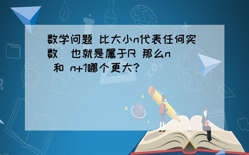 数学问题 比大小n代表任何实数  也就是属于R 那么n  和 n+1哪个更大?