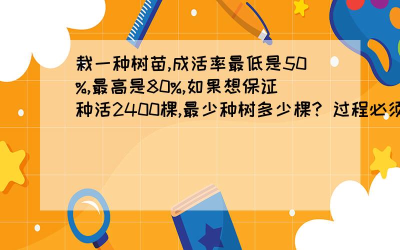 栽一种树苗,成活率最低是50%,最高是80%,如果想保证种活2400棵,最少种树多少棵? 过程必须有!最好用小学六年级看得懂的,快点,满意的话增加悬赏肿么没人回答呢，急啊啊啊啊啊 ！！！！！！