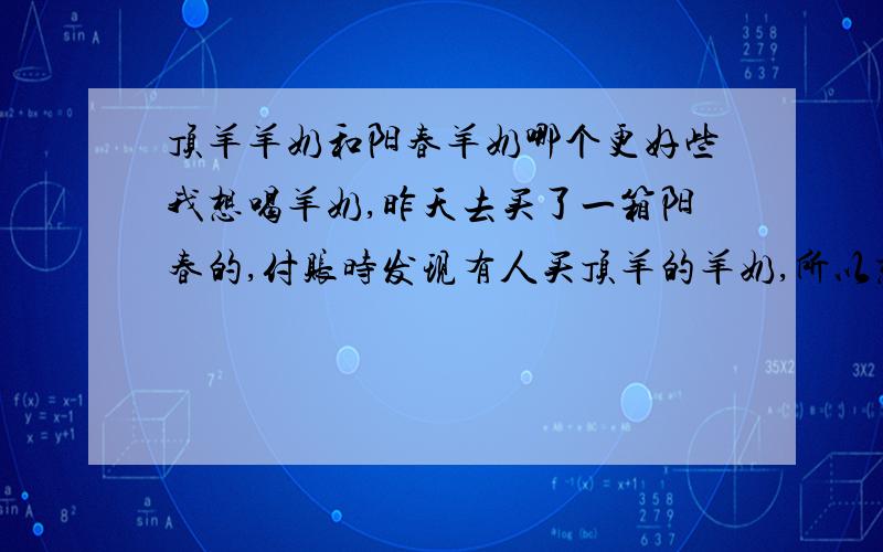 顶羊羊奶和阳春羊奶哪个更好些我想喝羊奶,昨天去买了一箱阳春的,付账时发现有人买顶羊的羊奶,所以想问一下哪个更好些,好下次买时能买到好的.