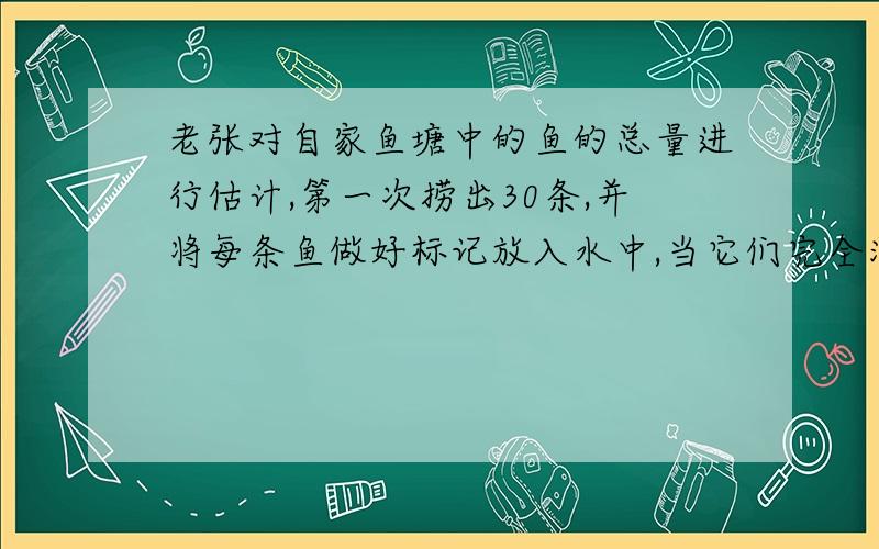 老张对自家鱼塘中的鱼的总量进行估计,第一次捞出30条,并将每条鱼做好标记放入水中,当它们完全混入鱼群中后,第二次捕了3网,共捞出62条,称得质量位98千克,其中带有记号的鱼有5条,问现在鱼