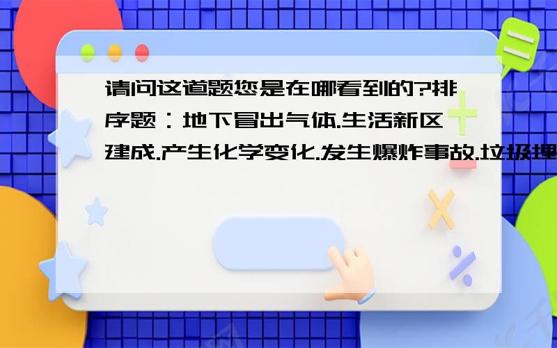 请问这道题您是在哪看到的?排序题：地下冒出气体.生活新区建成.产生化学变化.发生爆炸事故.垃圾埋入地下