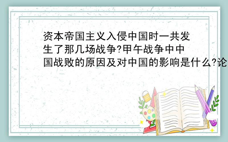 资本帝国主义入侵中国时一共发生了那几场战争?甲午战争中中国战败的原因及对中国的影响是什么?论述题,别太长