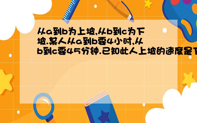 从a到b为上坡,从b到c为下坡.某人从a到b要4小时,从b到c要45分钟.已知此人上坡的速度是下坡的速度的40%.此人由c经b回到a要多少小时?