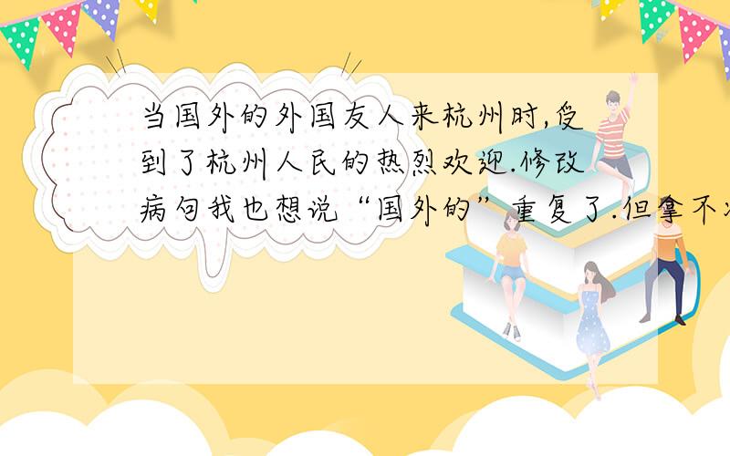 当国外的外国友人来杭州时,受到了杭州人民的热烈欢迎.修改病句我也想说“国外的”重复了.但拿不准.