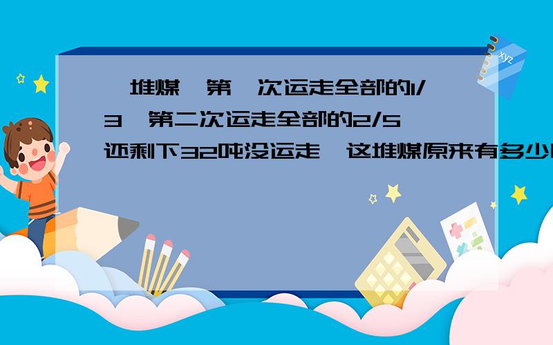 一堆煤,第一次运走全部的1/3,第二次运走全部的2/5,还剩下32吨没运走,这堆煤原来有多少吨?不要方程