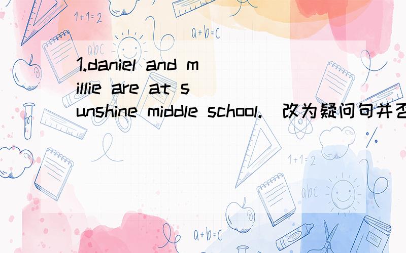 1.daniel and millie are at sunshine middle school.（改为疑问句并否定回答）2.mr.wu is our chinese teacher.(同上）3.I am from yancheng.（改为同义句）4.miss zhang's son is good at writing.（改为否定句）5.I love listening to