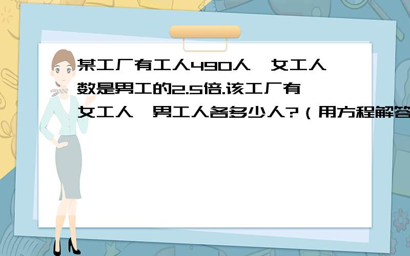 某工厂有工人490人,女工人数是男工的2.5倍.该工厂有女工人、男工人各多少人?（用方程解答）