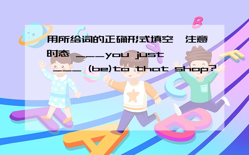 用所给词的正确形式填空,注意时态 ___you just ___ (be)to that shop?