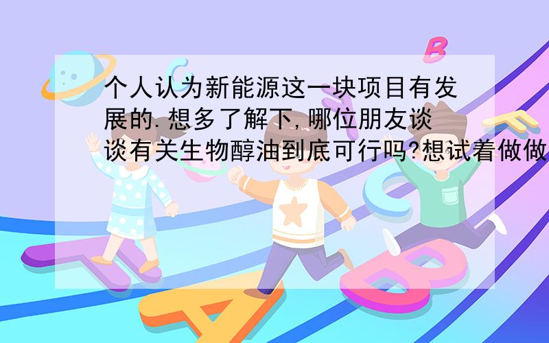 个人认为新能源这一块项目有发展的.想多了解下,哪位朋友谈谈有关生物醇油到底可行吗?想试着做做啊