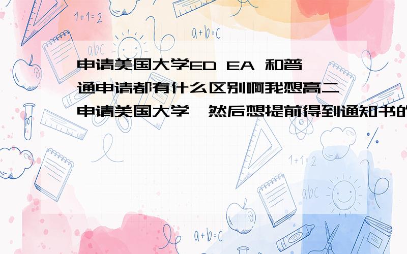 申请美国大学ED EA 和普通申请都有什么区别啊我想高二申请美国大学,然后想提前得到通知书的话就可以悠哉过高三了,那要怎么办啊,要申请什么?ED是不是得到通知书后马上就要去上啊?（就是