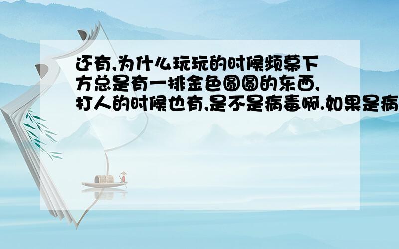 还有,为什么玩玩的时候频幕下方总是有一排金色圆圆的东西,打人的时候也有,是不是病毒啊.如果是病毒那就太可惜了,创建号都一个星期了,好不舍得~