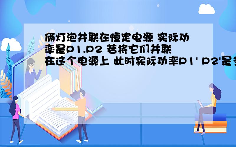 俩灯泡并联在恒定电源 实际功率是P1.P2 若将它们并联在这个电源上 此时实际功率P1' P2'是多大A.P1 P1 B.P2 P1 C.P1/(P1+P2) P2/(P1+P2) D.P1P2^2/(P1+P2)^2 P1^2P2/(P1+P2)^2 给我讲一下这个题把有个错误 A应该是P