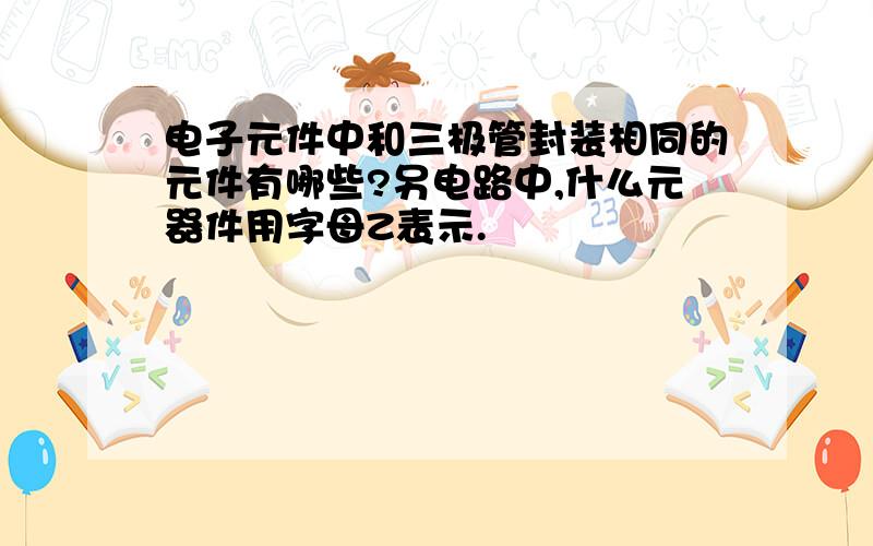 电子元件中和三极管封装相同的元件有哪些?另电路中,什么元器件用字母Z表示.