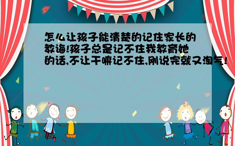 怎么让孩子能清楚的记住家长的教诲!孩子总是记不住我教育她的话,不让干嘛记不住,刚说完就又淘气!