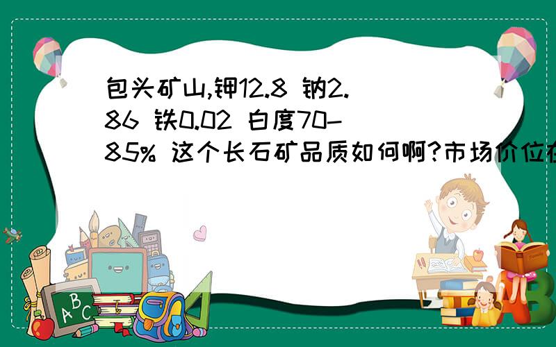 包头矿山,钾12.8 钠2.86 铁0.02 白度70-85% 这个长石矿品质如何啊?市场价位在多少?