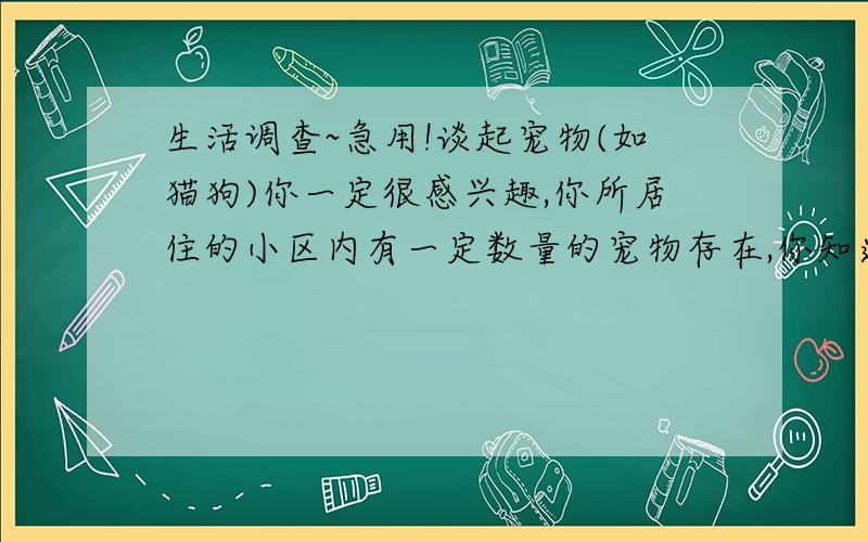 生活调查~急用!谈起宠物(如猫狗)你一定很感兴趣,你所居住的小区内有一定数量的宠物存在,你知道它们在人们的生活中起什么作用吗?如何保证它们的健康不给人类传播疾病呢?请你(或你们兴