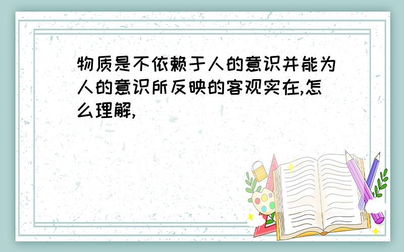 物质是不依赖于人的意识并能为人的意识所反映的客观实在,怎么理解,