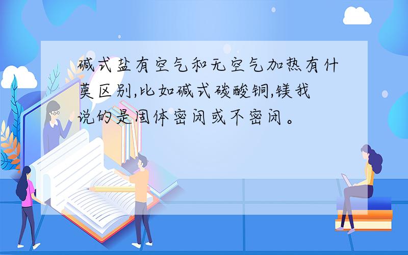 碱式盐有空气和无空气加热有什莫区别,比如碱式碳酸铜,镁我说的是固体密闭或不密闭。