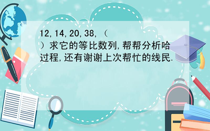 12,14,20,38,（ ）求它的等比数列,帮帮分析哈过程,还有谢谢上次帮忙的线民.