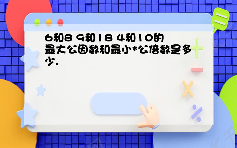 6和8 9和18 4和10的最大公因数和最小*公倍数是多少.