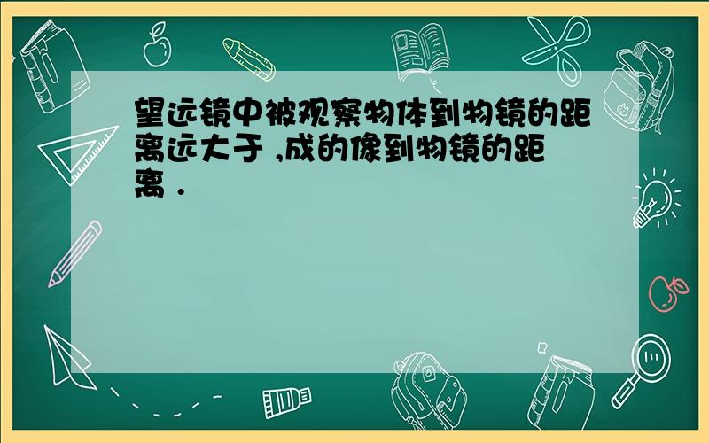 望远镜中被观察物体到物镜的距离远大于 ,成的像到物镜的距离 .