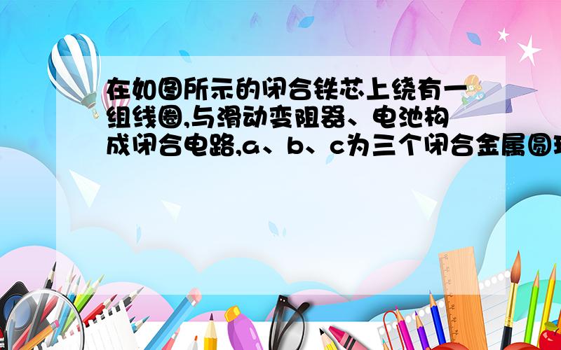 在如图所示的闭合铁芯上绕有一组线圈,与滑动变阻器、电池构成闭合电路,a、b、c为三个闭合金属圆环,假定线圈产生的磁场全部集中在铁芯内,则当滑动变阻器的滑片左、右滑动时,能产生感