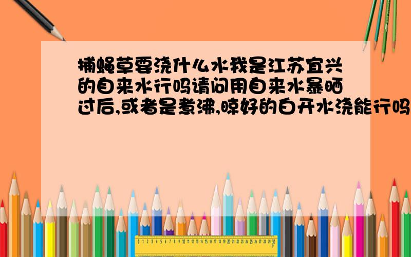 捕蝇草要浇什么水我是江苏宜兴的自来水行吗请问用自来水暴晒过后,或者是煮沸,晾好的白开水浇能行吗?请众高手不吝赐教!