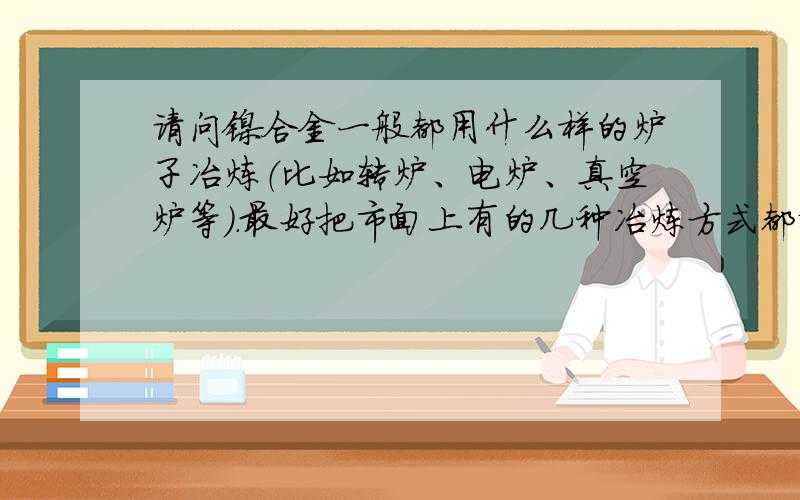 请问镍合金一般都用什么样的炉子冶炼（比如转炉、电炉、真空炉等）.最好把市面上有的几种冶炼方式都说出来另外还有 福建鼎信实业有限公司 这家企业冶炼镍合金是采用哪种炉子?