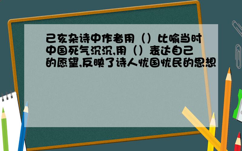 己亥杂诗中作者用（）比喻当时中国死气沉沉,用（）表达自己的愿望,反映了诗人忧国忧民的思想