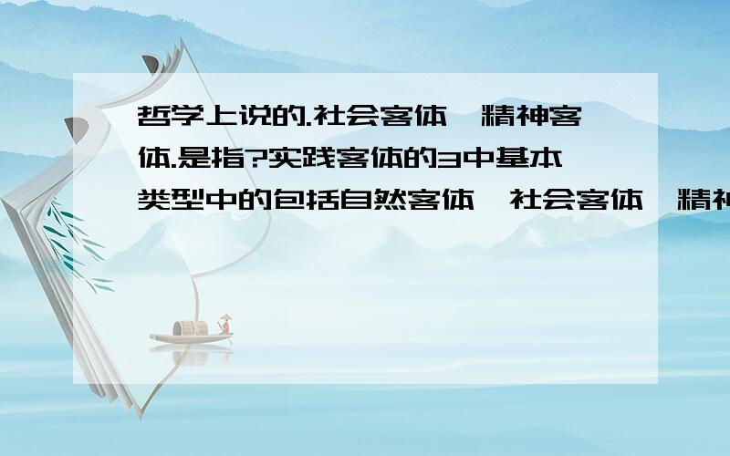 哲学上说的.社会客体、精神客体.是指?实践客体的3中基本类型中的包括自然客体、社会客体、精神客体.其中的社会客体.精神客体是指什么?